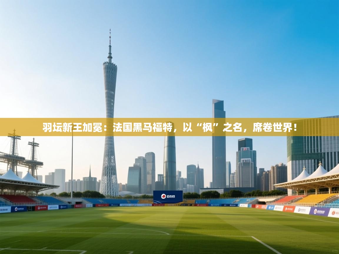 羽坛新王加冕:法国黑马福特,以“枫”之名,席卷世界! 第1张