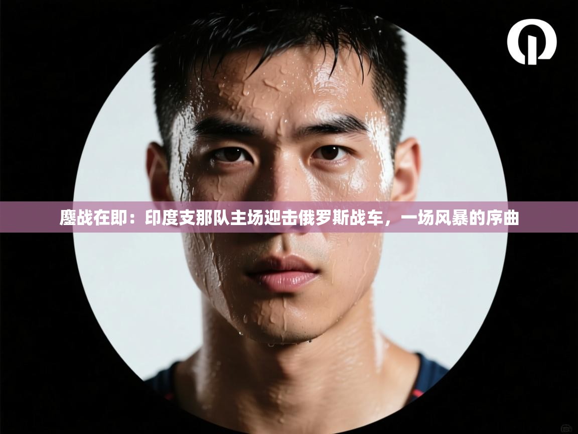 鏖战在即：印度支那队主场迎击俄罗斯战车，一场风暴的序曲  第2张